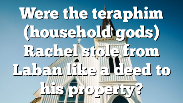 Were the teraphim (household gods) Rachel stole from Laban like a deed to his property?