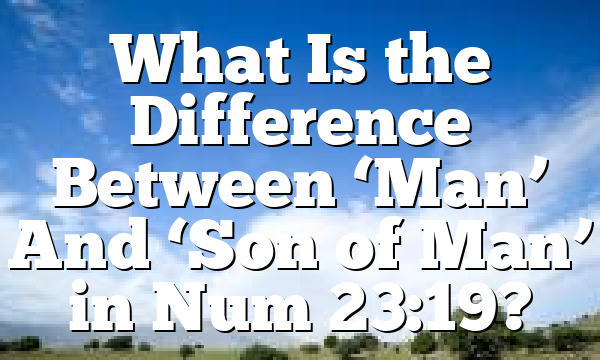What Is the Difference Between ‘Man’ And ‘Son of Man’ in Num 23:19?