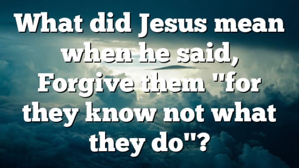 What did Jesus mean when he said, Forgive them "for they know not what they do"?