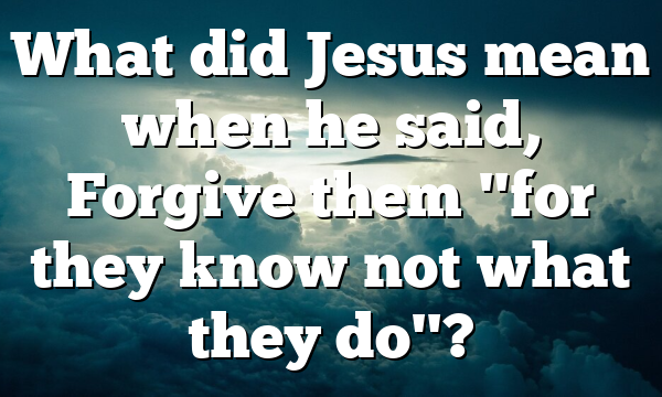 What did Jesus mean when he said, Forgive them "for they know not what they do"?