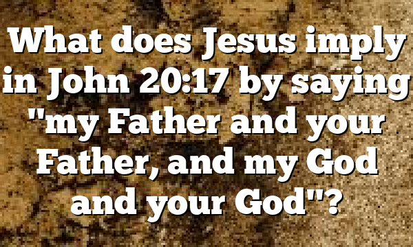 What does Jesus imply in John 20:17 by saying "my Father and your Father, and my God and your God"?