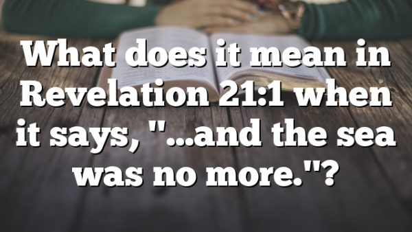 What does it mean in Revelation 21:1 when it says, "…and the sea was no more."?