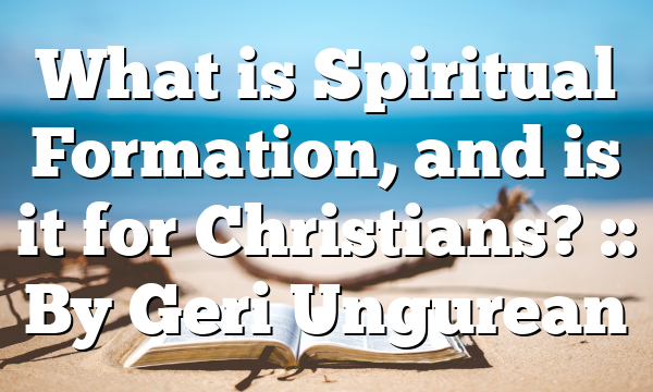 What is Spiritual Formation, and is it for Christians? :: By Geri Ungurean