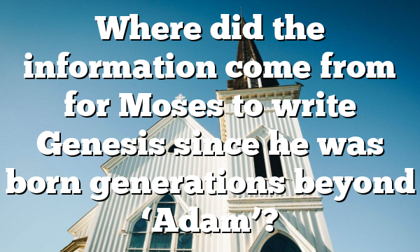 Where did the information come from for Moses to write Genesis since he was born generations beyond ‘Adam’?