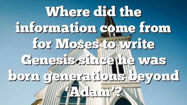 Where did the information come from for Moses to write Genesis since he was born generations beyond ‘Adam’?