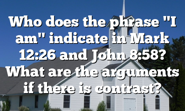 Who does the phrase "I am" indicate in Mark 12:26 and John 8:58? What are the arguments if there is contrast?