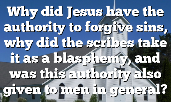 Why did Jesus have the authority to forgive sins, why did the scribes take it as a blasphemy, and was this authority also given to men in general?