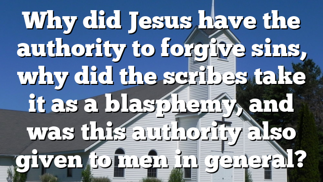 Why did Jesus have the authority to forgive sins, why did the scribes take it as a blasphemy, and was this authority also given to men in general?