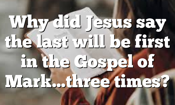Why did Jesus say the last will be first in the Gospel of Mark…three times?