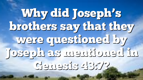 Why did Joseph’s brothers say that they were questioned by Joseph as mentioned in Genesis 43:7?
