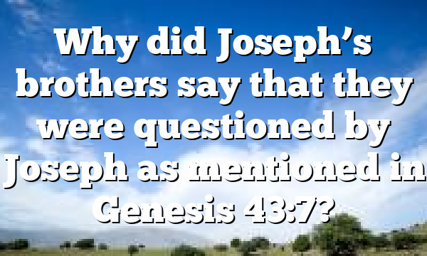 Why did Joseph’s brothers say that they were questioned by Joseph as mentioned in Genesis 43:7?