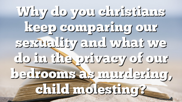 Why do you christians keep comparing our sexuality and what we do in the privacy of our bedrooms as murdering, child molesting?
