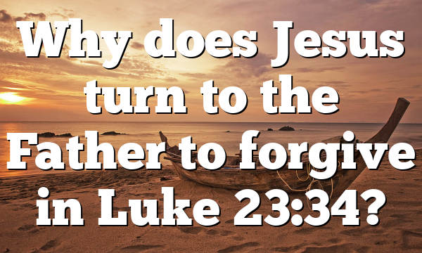Why does Jesus turn to the Father to forgive in Luke 23:34?