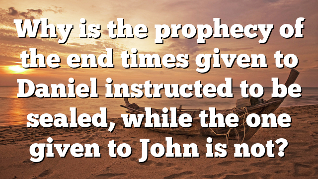 Why is the prophecy of the end times given to Daniel instructed to be sealed, while the one given to John is not?