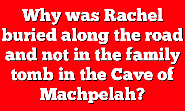 Why was Rachel buried along the road and not in the family tomb in the Cave of Machpelah?