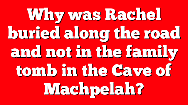 Why was Rachel buried along the road and not in the family tomb in the Cave of Machpelah?