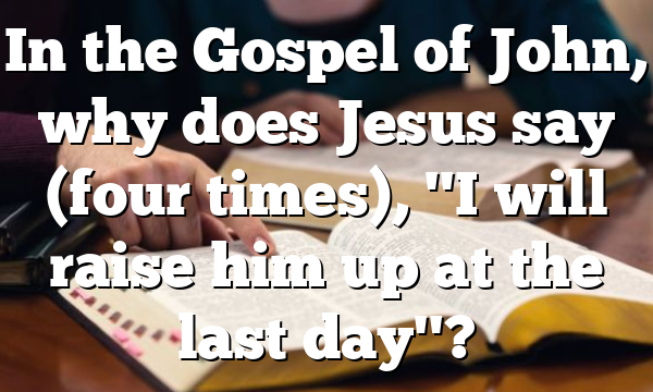 In the Gospel of John, why does Jesus say (four times), "I will raise him up at the last day"?