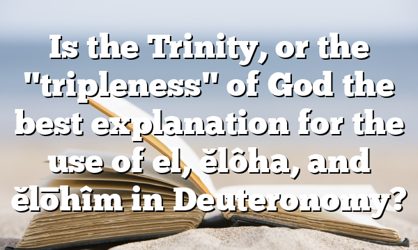 Is the Trinity, or the "tripleness" of God the best explanation for the use of el, ĕlôha, and ĕlōhîm in Deuteronomy?