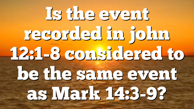 Is the event recorded in john 12:1-8 considered to be the same event as Mark 14:3-9?