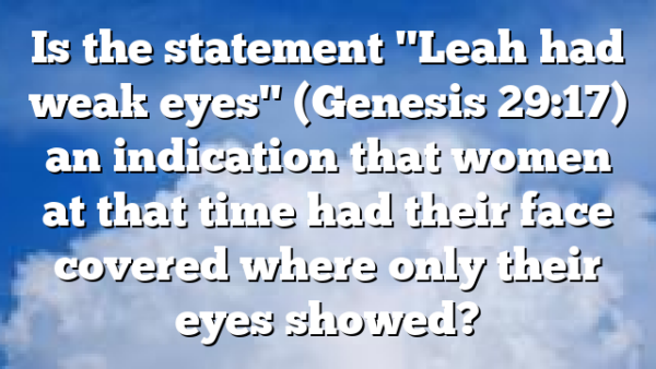 Is the statement "Leah had weak eyes" (Genesis 29:17) an indication that women at that time had their face covered where only their eyes showed?