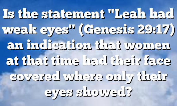 Is the statement "Leah had weak eyes" (Genesis 29:17) an indication that women at that time had their face covered where only their eyes showed?