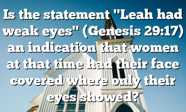 Is the statement "Leah had weak eyes" (Genesis 29:17) an indication that women at that time had their face covered where only their eyes showed?