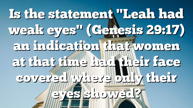 Is the statement "Leah had weak eyes" (Genesis 29:17) an indication that women at that time had their face covered where only their eyes showed?