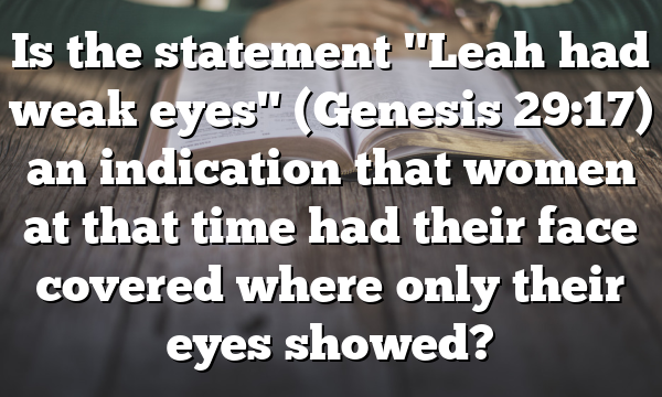 Is the statement "Leah had weak eyes" (Genesis 29:17) an indication that women at that time had their face covered where only their eyes showed?
