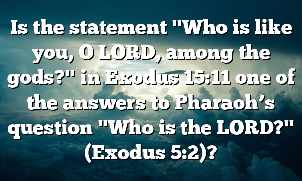 Is the statement "Who is like you, O LORD, among the gods?" in Exodus 15:11 one of the answers to Pharaoh’s question "Who is the LORD?" (Exodus 5:2)?