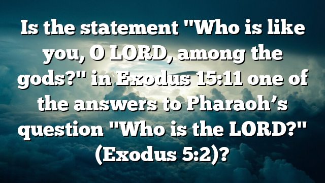Is the statement "Who is like you, O LORD, among the gods?" in Exodus 15:11 one of the answers to Pharaoh’s question "Who is the LORD?" (Exodus 5:2)?