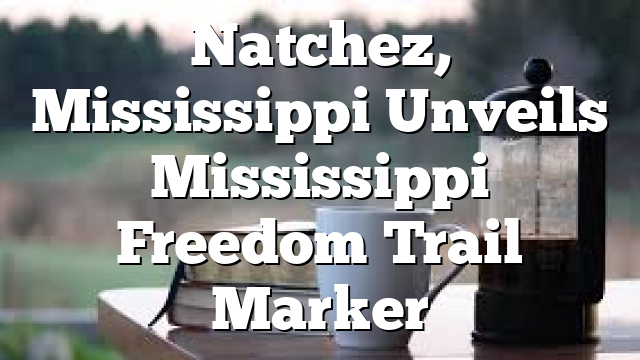 Natchez, Mississippi Unveils Mississippi Freedom Trail Marker