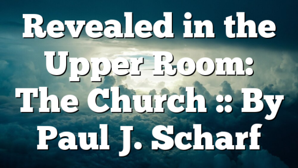 Revealed in the Upper Room: The Church :: By Paul J. Scharf