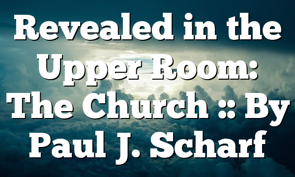 Revealed in the Upper Room: The Church :: By Paul J. Scharf
