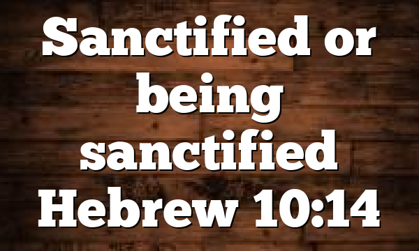 Sanctified or being sanctified Hebrew 10:14