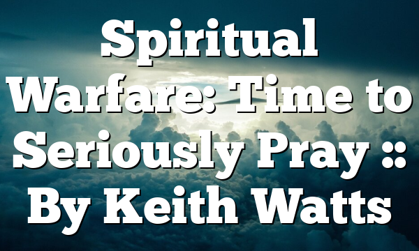 Spiritual Warfare: Time to Seriously Pray :: By Keith Watts