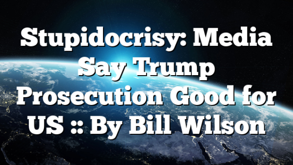 Stupidocrisy: Media Say Trump Prosecution Good for US :: By Bill Wilson