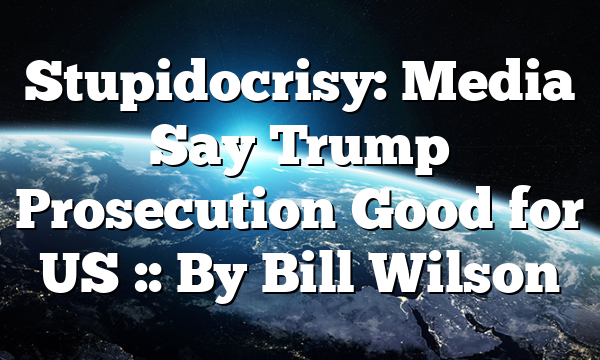 Stupidocrisy: Media Say Trump Prosecution Good for US :: By Bill Wilson