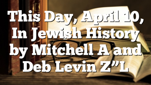 This Day, April 10, In Jewish History by Mitchell A and Deb Levin Z”L
