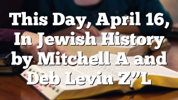 This Day, April 16, In Jewish History by Mitchell A and Deb Levin Z”L