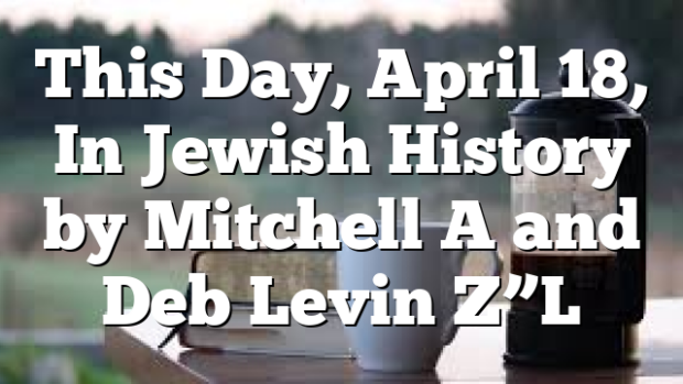 This Day, April 18, In Jewish History by Mitchell A and Deb Levin Z”L