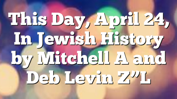 This Day, April 24, In Jewish History by Mitchell A and Deb Levin Z”L