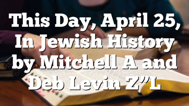 This Day, April 25, In Jewish History by Mitchell A and Deb Levin Z”L