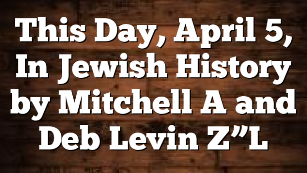 This Day, April 5, In Jewish History by Mitchell A and Deb Levin Z”L
