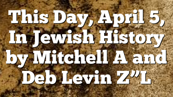 This Day, April 5, In Jewish History by Mitchell A and Deb Levin Z”L