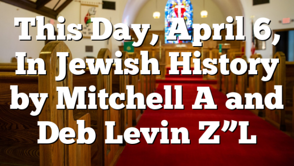 This Day, April 6, In Jewish History by Mitchell A and Deb Levin Z”L