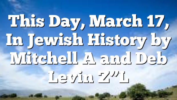 This Day, March 17, In Jewish History by Mitchell A and Deb Levin Z”L