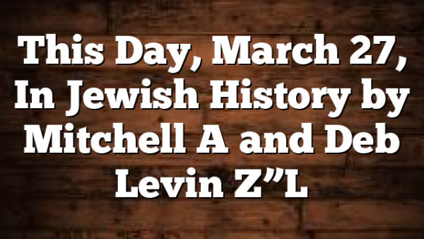 This Day, March 27, In Jewish History by Mitchell A and Deb Levin Z”L