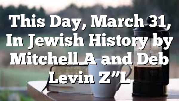 This Day, March 31, In Jewish History by Mitchell A and Deb Levin Z”L