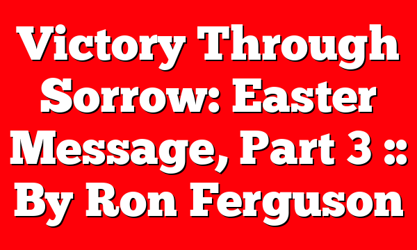 Victory Through Sorrow: Easter Message, Part 3 :: By Ron Ferguson
