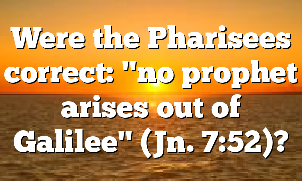 Were the Pharisees correct: "no prophet arises out of Galilee" (Jn. 7:52)?